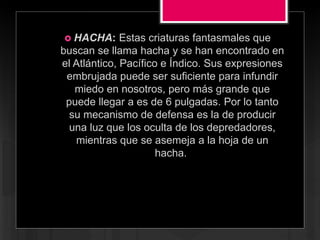  HACHA: Estas criaturas fantasmales que
buscan se llama hacha y se han encontrado en
el Atlántico, Pacífico e Índico. Sus expresiones
embrujada puede ser suficiente para infundir
miedo en nosotros, pero más grande que
puede llegar a es de 6 pulgadas. Por lo tanto
su mecanismo de defensa es la de producir
una luz que los oculta de los depredadores,
mientras que se asemeja a la hoja de un
hacha.
 
