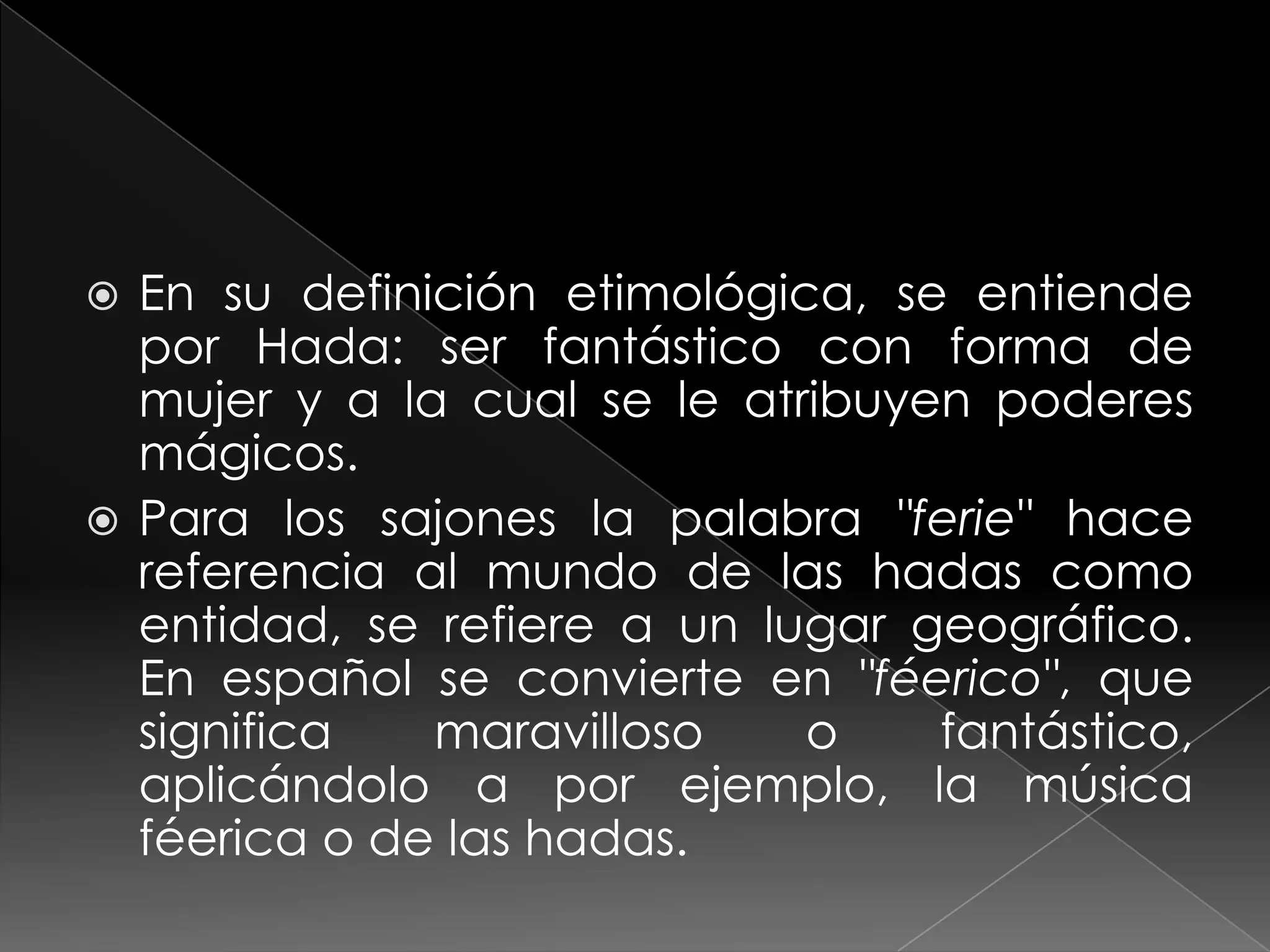  En su definición etimológica, se entiende
  por Hada: ser fantástico con forma de
  mujer y a la cual se le atribuyen poderes
  mágicos.
 Para los sajones la palabra "ferie" hace
  referencia al mundo de las hadas como
  entidad, se refiere a un lugar geográfico.
  En español se convierte en "féerico", que
  significa   maravilloso    o    fantástico,
  aplicándolo a por ejemplo, la música
  féerica o de las hadas.
 
