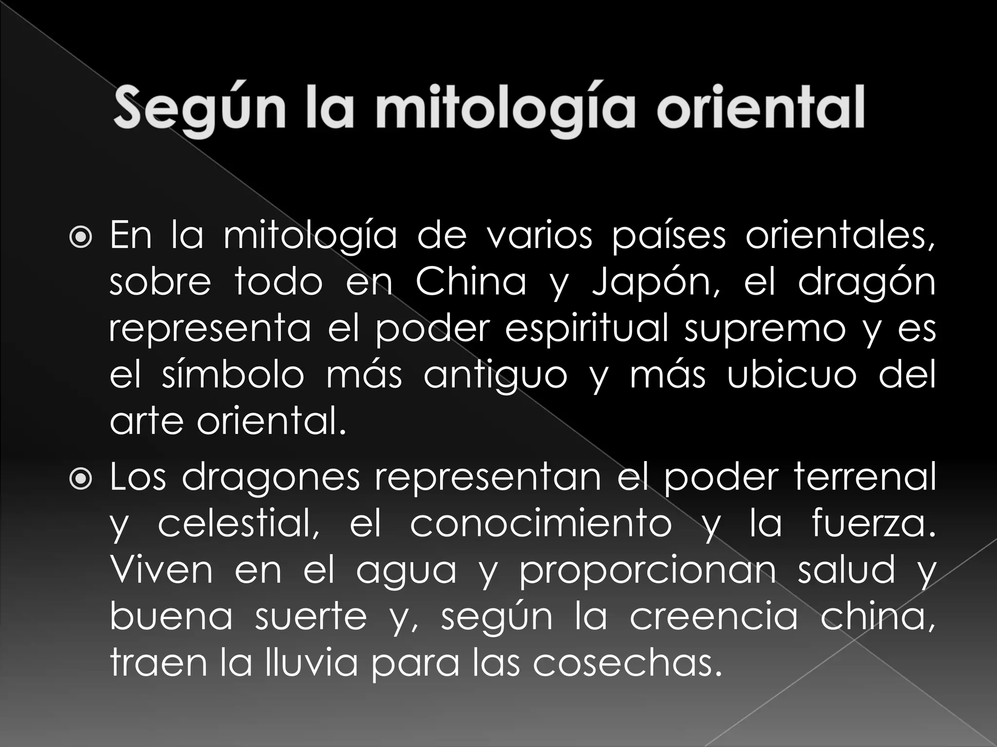  En la mitología de varios países orientales,
  sobre todo en China y Japón, el dragón
  representa el poder espiritual supremo y es
  el símbolo más antiguo y más ubicuo del
  arte oriental.
 Los dragones representan el poder terrenal
  y celestial, el conocimiento y la fuerza.
  Viven en el agua y proporcionan salud y
  buena suerte y, según la creencia china,
  traen la lluvia para las cosechas.
 