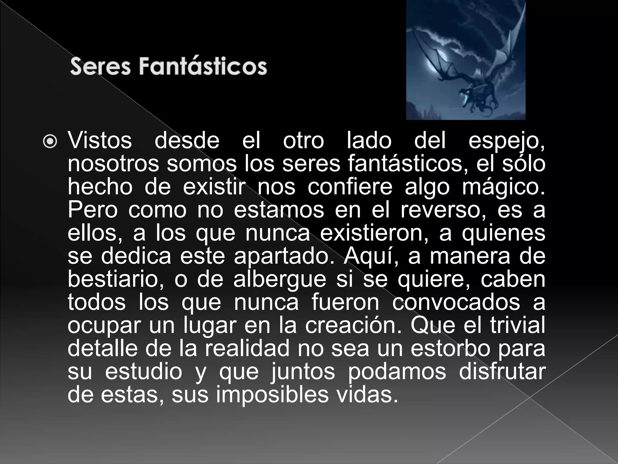    Vistos desde el otro lado del espejo,
    nosotros somos los seres fantásticos, el sólo
    hecho de existir nos confiere algo mágico.
    Pero como no estamos en el reverso, es a
    ellos, a los que nunca existieron, a quienes
    se dedica este apartado. Aquí, a manera de
    bestiario, o de albergue si se quiere, caben
    todos los que nunca fueron convocados a
    ocupar un lugar en la creación. Que el trivial
    detalle de la realidad no sea un estorbo para
    su estudio y que juntos podamos disfrutar
    de estas, sus imposibles vidas.
 