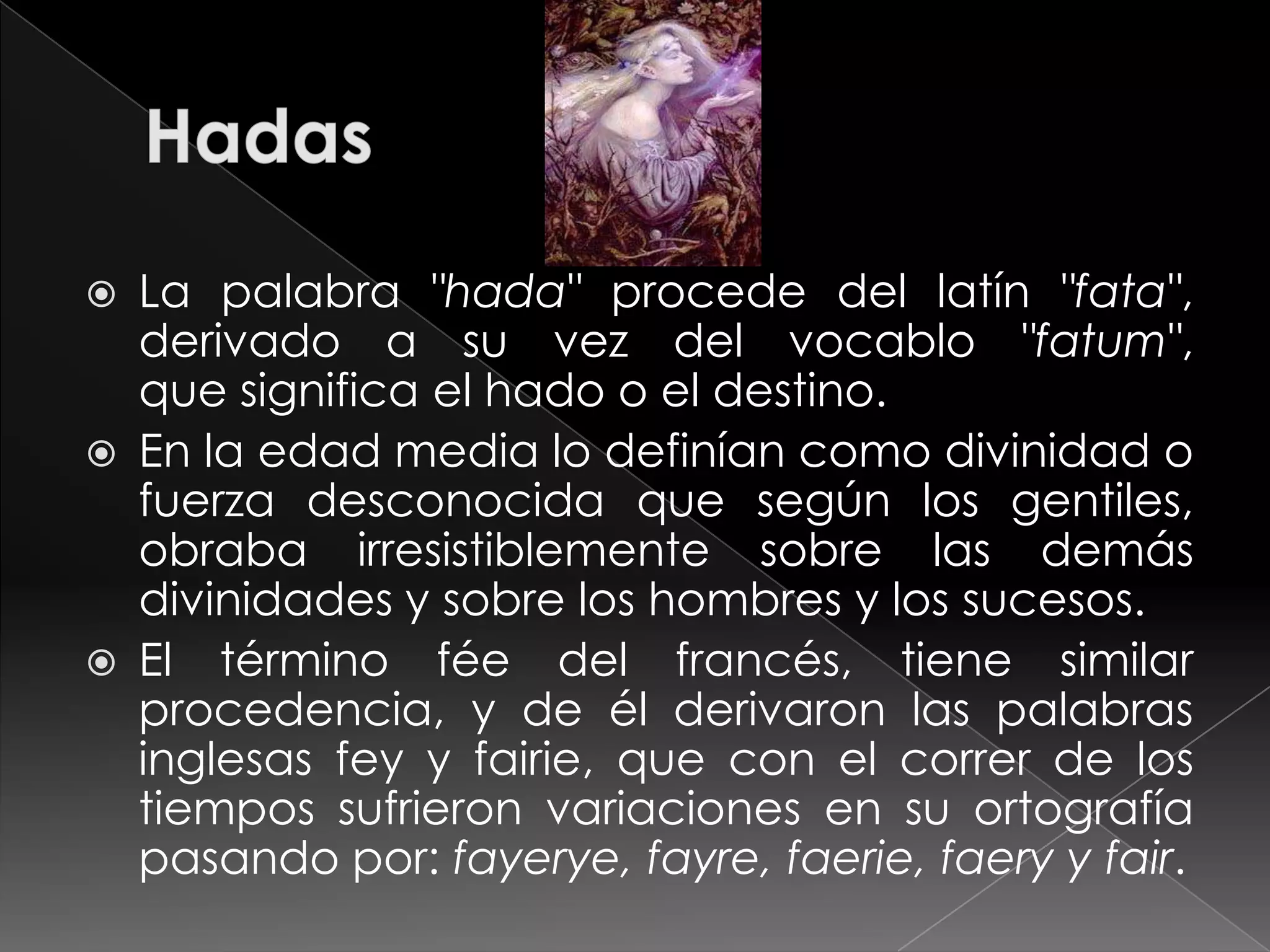    La palabra "hada" procede del latín "fata",
    derivado a su vez del vocablo "fatum",
    que significa el hado o el destino.
   En la edad media lo definían como divinidad o
    fuerza desconocida que según los gentiles,
    obraba irresistiblemente sobre las demás
    divinidades y sobre los hombres y los sucesos.
   El término fée del francés, tiene similar
    procedencia, y de él derivaron las palabras
    inglesas fey y fairie, que con el correr de los
    tiempos sufrieron variaciones en su ortografía
    pasando por: fayerye, fayre, faerie, faery y fair.
 