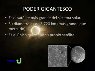 PODER GIGANTESCO
• Es el satélite más grande del sistema solar.
• Su diámetro es de 5,720 km (más grande que
mercurio).
• Es el único que tiene su propio satélite.
VOLVER
 