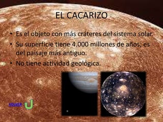 EL CACARIZO
• Es el objeto con más cráteres del sistema solar.
• Su superficie tiene 4.000 millones de años; es
del paisaje más antiguo.
• No tiene actividad geológica.
VOLVER
 