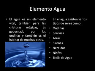 Elemento Agua
• El agua es un elemento          En el agua existen varios
  vital, también para las         tipos de seres como:
  criaturas mágicas, es       •   Ondinas
  gobernado     por     las   •   Sealkies
  ondinas y también es el
  hábitat de muchas otras.    •   Asrai
                              •   Sirenas
                              •   Nereidas
                              •   Ninfas
                              •   Trolls de Agua
 