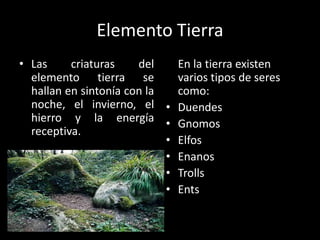 Elemento Tierra
• Las     criaturas    del    En la tierra existen
  elemento tierra se          varios tipos de seres
  hallan en sintonía con la   como:
  noche, el invierno, el • Duendes
  hierro y la energía • Gnomos
  receptiva.
                            • Elfos
                            • Enanos
                            • Trolls
                            • Ents
 