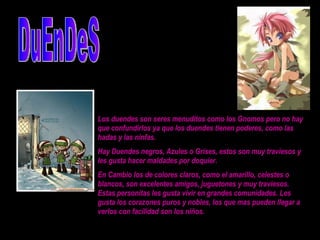DuEnDeS Los duendes son seres menuditos como los Gnomos pero no hay que confundirlos ya que los duendes tienen poderes, como las hadas y las ninfas.  Hay Duendes negros, Azules o Grises, estos son muy traviesos y les gusta hacer maldades por doquier.  En Cambio los de colores claros, como el amarillo, celestes o blancos, son excelentes amigos, juguetones y muy traviesos. Estas personitas les gusta vivir en grandes comunidades. Les gusta los corazones puros y nobles, los que mas pueden llegar a verlos con facilidad son los niños.  