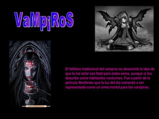 El folklore tradicional del vampiro no desarrolla la idea de que la luz solar sea fatal para estos seres, aunque sí los describe como habitantes nocturnos. Fue a partir de la película  Nosferatu  que la luz del día comenzó a ser representada como un arma mortal para los vampiros.  VaMp¡RoS 