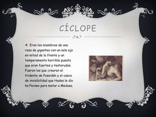 CÍCLOPE
 Eran los miembros de una
raza de gigantes con un solo ojo
en mitad de la frente y un
temperamento horrible puesto
que eran fuertes y testarudos.
Fueron los que crearon el
tridente de Poseidón y el casco
de invisibilidad que Hades le dio
ha Perseo para matar a Medusa.

 