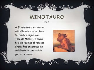 MINOTAURO
 El minotauro es un ser
mitad hombre mitad toro.
Su nombre significa (
Toro de Minos ). Y era el
hijo de Pasífae el toro de
Creta. Fue encerrado en
un laberinto construido
por un artesano.

 