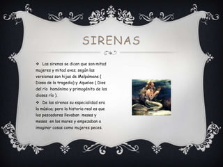 SIRENAS
 Las sirenas se dicen que son mitad
mujeres y mitad aves; según las
versiones son hijas de Melpómene (
Diosa de la tragedia) y Aqueloo ( Dios
del río homónimo y primogénito de los

dioses río ).
 De las sirenas su especialidad era
la música; pero la historia real es que
los pescadores llevaban meses y
meses en los mares y empezaban a
imaginar cosas como mujeres peces.

 