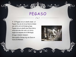 PEGASO
 El Pegaso era un caballo alado ; el
Pegaso fue uno de los primeros dioses
que entro en la mitología griega,
Pegaso era un caballo que Zeus dios y
soberano amo del cielo y la tierra

según los esquema de la Mitología
Griega ( Caballo Volador).
Que ayudó a Perseo hijo de Zeus en
busca de Medusa.

 