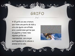 GRIFO
 El grifo es una criatura
que tiene una parte de león y
otra de águila con afilado
pico y poderosas garras que

es gigante y tiene rabo
algunos grifos se
representan con orejas
puntiagudas en la cabeza o
plumas en la cola;

 