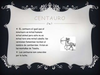 CENTAURO
 EL centauro al igual que el
minotauro es mitad humano
mitad animal pero este no es
mitad toro sino mitad caballo; las
versiones femeninas reciben el
nombre de centáurides. Vivían en
las montañas de Tesalia.
 Los centauros son conocidos
por la lucha.

 