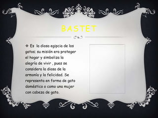 BASTET
 Es la diosa egipcia de los
gatos; su misión era proteger
el hogar y simboliza la
alegría de vivir , pues se

considera la diosa de la
armonía y la felicidad. Se
representa en forma de gato
doméstico o como una mujer
con cabeza de gato.

 