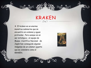 KRAKEN
 El kraken es un enorme
monstruo submarino que se
encuentra en océanos y aguas
profundas . Pero aunque es un
ser mitológico ; el equipo de
Museo Científico Nacional de
Japón han conseguido algunas
imágenes de un calamar gigante
que se considera como el
KRAKEN.

 