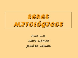 SERESSERES
MITOLÓGICOSMITOLÓGICOS
Ana L.B.
Sara Gómez
Jessica Lamas
 