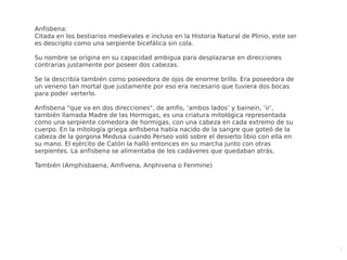 5
Anfisbena:
Citada en los bestiarios medievales e incluso en la Historia Natural de Plinio, este ser
es descripto como una serpiente bicefálica sin cola.
Su nombre se origina en su capacidad ambigua para desplazarse en direcciones
contrarias justamente por poseer dos cabezas.
Se la describía también como poseedora de ojos de enorme brillo. Era poseedora de
un veneno tan mortal que justamente por eso era necesario que tuviera dos bocas
para poder verterlo.
Anfisbena "que va en dos direcciones", de amfis, ‘ambos lados’ y bainein, ‘ir’,
también llamada Madre de las Hormigas, es una criatura mitológica representada
como una serpiente comedora de hormigas, con una cabeza en cada extremo de su
cuerpo. En la mitología griega anfisbena había nacido de la sangre que goteó de la
cabeza de la gorgona Medusa cuando Perseo voló sobre el desierto libio con ella en
su mano. El ejército de Catón la halló entonces en su marcha junto con otras
serpientes. La anfisbena se alimentaba de los cadáveres que quedaban atrás.
También (Amphisbaena, Amfivena, Anphivena o Fenmine)
 