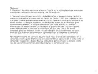 85
Ofiotauro:
El Ofiotauro ( de ophis, serpiente y tauros, "toro"), en la mitología griega, era un ser
monstruoso con cuerpo de toro negro y cola de serpiente.
El Ofiotauro emergió del Caos nacido de la Madre Tierra, Gea con Urano. Su única
referencia (hápax) se encuentra en los Fastos de Ovidio (3.793 y ss.), donde se dice
que quien quemara las entrañas de esta criatura tendría el poder para derrotar a los
dioses eternos. La Estigia, advertida por las Parcas, encarceló al Ofiotauro (para
evitar que muriera) en un bosque rodeado de una triple muralla. El híbrido
monstruoso fue asesinado con un hacha por el gigante Briareo (Aigaion-Egeón),
aliado de los titanes durante la Titanomaquia, en su lucha contra los dioses
olímpicos, pero las entrañas fueron recuperadas por un águila enviada por Zeus
antes de que pudieran ser quemadas y pudiera llegar a cumplirse la profecía.1
Para recompensarla del servicio, Zeus la elevó hacia el cielo para convertirla en la
constelación del Águila. El Ofiotauro probablemente fue colocado en el cielo como las
constelaciones combinadas de Tauro y Cetus (toro por encima de la cintura con la
cola de un monstruo marino), además de Lyra y la constelación Ara.
 