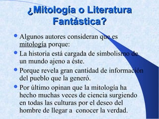 ¿Mitología o Literatura
         Fantástica?
 Algunos  autores consideran que es
  mitología porque:
 La historia está cargada de simbolismo de
  un mundo ajeno a éste.
 Porque revela gran cantidad de información
  del pueblo que la generó.
 Por último opinan que la mitología ha
  hecho muchas veces de ciencia surgiendo
  en todas las culturas por el deseo del
  hombre de llegar a conocer la verdad.
 