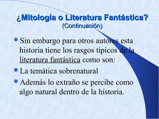 ¿Mitología o Literatura Fantástica?
                (Continuación)

Sin  embargo para otros autores esta
 historia tiene los rasgos típicos de la
 literatura fantástica como son:
La temática sobrenatural
Además lo extraño se percibe como
 algo natural dentro de la historia.
 