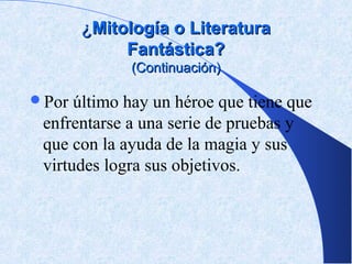 ¿Mitología o Literatura
            Fantástica?
             (Continuación)

Por  último hay un héroe que tiene que
 enfrentarse a una serie de pruebas y
 que con la ayuda de la magia y sus
 virtudes logra sus objetivos.
 