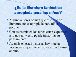 ¿Es la literatura fantástica
     apropiada para los niños?
 Alguno   autores opinan que este tipo de
  literatura no es apropiada para niños
  porque:
 Con estos relatos los niños están expuestos
  a lo no real y esto puede trastornar su
  pensamiento.
 Además en estas historias hay mucha
  violencia lo que puede provocar un trauma
  al niño.
 