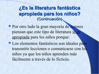 ¿Es la literatura fantástica
        apropiada para los niños?
                (Continuación)
 Por  otro lado la gran mayoría de autores
  piensan que este tipo de literatura si es
  apropiada para los niños porque:
 Los elementos fantásticos son ideales para
  transmitir lecciones o comunicarse con los
  niños ya que los niños aprenden más
  fácilmente a través de lo ficticio.
 
