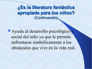 ¿Es la literatura fantástica
    apropiada para los niños?
             (Continuación)


Ayuda   al desarrollo psicológico y
 social del niño ya que le permite
 enfrentarse simbólicamente a los
 obstáculos que vive en la vida real.
 