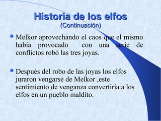 Historia de los elfos
                (Continuación)
 Melkor aprovechando el caos que el mismo
 había provocado          con una serie de
 conflictos robó las tres joyas.

 Después  del robo de las joyas los elfos
 juraron vengarse de Melkor ,este
 sentimiento de venganza convertiría a los
 elfos en un pueblo maldito.
 