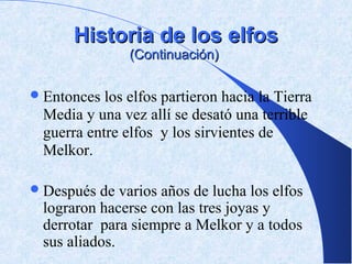 Historia de los elfos
               (Continuación)

 Entonces los elfos partieron hacia la Tierra
 Media y una vez allí se desató una terrible
 guerra entre elfos y los sirvientes de
 Melkor.

 Después de varios años de lucha los elfos
 lograron hacerse con las tres joyas y
 derrotar para siempre a Melkor y a todos
 sus aliados.
 