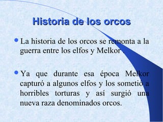 Historia de los orcos
La historia de los orcos se remonta a la
 guerra entre los elfos y Melkor .

Ya   que durante esa época Melkor
 capturó a algunos elfos y los sometió a
 horribles torturas y así surgió una
 nueva raza denominados orcos.
 