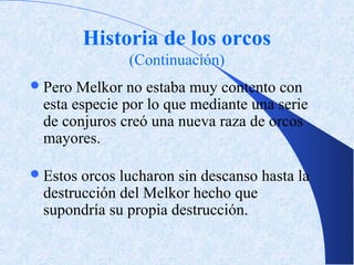 Historia de los orcos
               (Continuación)
 Pero Melkor no estaba muy contento con
 esta especie por lo que mediante una serie
 de conjuros creó una nueva raza de orcos
 mayores.

 Estosorcos lucharon sin descanso hasta la
 destrucción del Melkor hecho que
 supondría su propia destrucción.
 