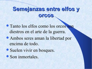 Semejanzas entre elfos y
           orcos
Tanto  los elfos como los orcos son
 diestros en el arte de la guerra.
Ambos seres aman la libertad por
 encima de todo.
Suelen vivir en bosques.
Son inmortales.
 
