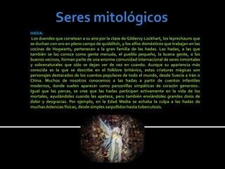 HADA:
 Los duendes que corretean a su aire por la clase de Gilderoy Lockhart, los leprechauns que
se duchan con oro en pleno campo de quidditch, y los elfos domésticos que trabajan en las
cocinas de Hogwarts, pertenecen a la gran familia de las hadas. Las hadas, a las que
también se las conoce como gente menuda, el pueblo pequeño, la buena gente, o los
buenos vecinos, forman parte de una enorme comunidad internacional de seres inmortales
y sobrenaturales que sólo se dejan ver de vez en cuando. Aunque su apariencia más
conocida es la que se describe en el folklore británico, estas criaturas mágicas son
personajes destacados de los cuentos populares de todo el mundo, desde Suecia a Irán o
China. Muchos de nosotros conocemos a las hadas a partir de cuentos infantiles
modernos, donde suelen aparecer como personillas simpáticas de corazón generoso..
Igual que las parcas, se cree que las hadas participan activamente en la vida de los
mortales, ayudándoles cuando les apetece, pero también enviándoles grandes dosis de
dolor y desgracias. Por ejemplo, en la Edad Media se echaba la culpa a las hadas de
muchas dolencias físicas, desde simples sarpullidos hasta tuberculosis.
 