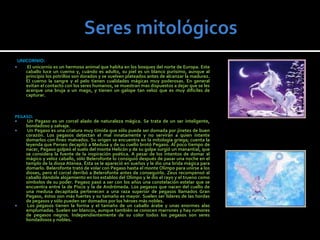 UNICORNIO:
     El unicornio es un hermoso animal que habita en los bosques del norte de Europa. Este
     caballo luce un cuerno y, cuándo es adulto, su piel es un blanco purísimo, aunque al
     principio los potrillos son dorados y se vuelven plateados antes de alcanzar la madurez.
     El cuerno la sangre y el pelo tienen cualidades mágicas muy poderosas. En general
     evitan el contacto con los seres humanos, se muestran mas dispuestos a dejar que se les
     acerque una bruja a un mago, y tienen un galope tan veloz que es muy difíciles de
     capturar.



PEGASO:
     Un Pegaso es un corcel alado de naturaleza mágica. Se trata de un ser inteligente,
     bondadoso y salvaje.
     Un Pegaso es una criatura muy tímida que sólo puede ser domada por jinetes de buen
     corazón. Los pegasos detectan el mal innatamente y no servirán a quien intente
     domarlos con fines malvados. Su origen se encuentra en la mitología griega; cuenta la
     leyenda que Perseo decapitó a Medusa y de su cuello brotó Pegaso. Al poco tiempo de
     nacer, Pegaso golpeó el suelo del monte Helicón y de su golpe surgió un manantial, que
     se considera la fuente de la inspiración poética. A pesar de los intentos de domar al
     mágico y veloz caballo, sólo Belerofonte lo consiguió después de pasar una noche en el
     templo de la diosa Atenea. Ésta se le apareció en sueños y le dio una brida mágica para
     domarlo. Belerofonte trató de volar con Pegaso hasta el monte Olimpo para unirse a los
     dioses, pero el corcel derribó a Belerofonte antes de conseguirlo. Zeus recompensó al
     caballo dándole alojamiento en los establos del Olimpo y le dio el rayo y el trueno como
     símbolos de su poder. Pegaso pasó a ser con los años una constelación estelar que se
     encuentra entre la de Piscis y la de Andrómeda. Los pegasos que nacen del cuello de
     una medusa decapitada pertenecen a una raza superior de pegasos llamados Gran
     Pegaso, éstos son más fuertes y su tamaño es mayor. Suelen ser líderes de las hordas
     de pegasos y sólo pueden ser domados por los héroes más nobles.
     Los pegasos tienen la forma y el tamaño de un caballo árabe y unas enormes alas
     emplumadas. Suelen ser blancos, aunque también se conocen marrones y hay rumores
     de pegasos negros. Independientemente de su color todos los pegasos son seres
     bondadosos y nobles.
 