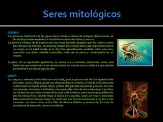 SIRENA:
Los primeros habitantes de las aguas fueron dioses y diosas de antiguas civilizaciones, se
    les atribuye haber enseñado a los babilonios todas las artes y ciencias.
La primera hembra de la especie era una Diosa llamada Atagartis por los sirios y como
    Decretó por los Filisteos, la conocida imagen de la sirena bella y de larga melena tiene
    su origen en la edad media se le describe generalmente sentada sobre una roca,
    cantando una dulce melodía irresistible, mientras se peina y contemplada en un
    espejo.

A pesar de su agradable apariencia, la sirena era a menudo presentada como una
   hechicera que arrastraba a los marinos hacia su muerte con su belleza y que retenía
   prisioneras a sus almas bajo las olas

DOXY:
La doxy es a menudo confundida con una hada, pese a que se trata de dos especies bien
    distintas. Como el hada, posee una diminuta figura humana, si bien la de la doxy está
    cubierta por un tupido pelaje negro, y tiene otro par más de piernas y brazos. Sus alas
    son gruesas, convexas y brillantes, muy parecidas a las de una escarabajo. Las doxis
    se encuentran por todo el norte de Europa y de América, pues muestran predilección
    por los climas fríos. Cuando llega la época de la puesta, cavan un hoyo y depositan
    hasta quinientos huevos; luego, los entierran. Los huevos eclosionan a las dos o tres
    semanas. Las dosis tiene cuatro filas de dientes afilados y venenosos. En caso de
    mordedura es necesario tomar un antídoto.
 