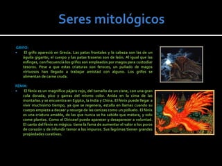 GRIFO:
   El grifo apareció en Grecia. Las patas frontales y la cabeza son las de un
   águila gigante; el cuerpo y las patas traseras son de león. Al igual que las
   esfinges, con frecuencia los grifos son empleados por magos para custodiar
   tesoros. Pese a que estas criaturas son feroces, un puñado de magos
   virtuosos han llegado a trabajar amistad con alguno. Los grifos se
   alimentan de carne cruda.

FÉNIX:
   El fénix es un magnifico pájaro rojo, del tamaño de un cisne, con una gran
   cola dorada, pico y garras del mismo color. Anida en la cima de las
   montañas y se encuentra en Egipto, la India y China. El fénix puede llegar a
   vivir muchísimo tiempo, ya que se regenera, estalla en llamas cuando su
   cuerpo empieza a decaer y resurge de las cenizas como un polluelo. El fénix
   es una criatura amable, de las que nunca se ha sabido que matara, y solo
   come plantas. Como el Diricawl puede aparecer y desaparecer a voluntad.
   El canto del fénix es mágico: tiene la fama de aumentar el valor a los puros
   de corazón y de infundir temor a los impuros. Sus lagrimas tienen grandes
   propiedades curativas.
 