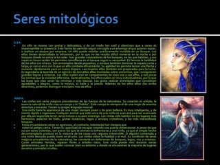 ELFA:
     Un elfo se mueve con gracia y delicadeza, y de un modo tan sutil y silencioso que a veces es
     imperceptible su presencia. Este hecho les permite seguir con sigilo a un enemigo al que quieren espiar,
     o realizar un ataque por sorpresa. Un elfo puede resultar prácticamente invisible en un bosque. Los
     elfos tienen desarrollada la infravisión, por lo que no les resulta difícil moverse en la noche o por
     bosques donde no entra la luz solar. Son grandes conocedores de los bosques, en los que habitan, y sus
     ropas en tonos verdes les permiten camuflarse en el bosque según su necesidad. Es famosa la habilidad
     de los elfos con el arco. Son entrenados desde pequeños, y aunque también dominan la espada corta y
     larga, es con el arco con lo que un elfo combate eficazmente. Su agilidad les permite lanzar una flecha y
     moverse rápidamente para un nuevo disparo. Las mujeres elfas también son preparadas para la lucha.
     Es legendaria la leyenda de un ejército de doncellas elfas montadas sobre unicornios, que consiguieron
     grandes logros y victorias. Los elfos suelen vivir en campamentos de unos 100 a 200 elfos, y son pocas
     las normas que la sociedad elfa tiene. Generalmente, los elfos suelen ser muy individualistas, por lo que
     las leyes que plan serán las mínimas y más básicas. Les gusta realizar actividades que consideran
     agradables y alegres, como la música, el baile y la poesía. Además de los elfos altos (los arriba
     descritos), podemos distinguir tres tipos más de elfos:


NINFA:
   Las ninfas son seres mágicos procedentes de las fuerzas de la naturaleza. Su creación es simple; la
    esencia natural de ninfa crea un cuerpo y lo "habita". Este cuerpo es siempre el de una mujer de enorme
    atractivo y encanto. Tienen su propio lenguaje musical.
   Una ninfa tiene la apariencia de una mujer siempre joven y de gran belleza. Es muy inteligente, y de
    mente rápida e ingeniosa. Cualquier animal que esté cerca de una ninfa se acercará para ser acariciado
    por ella,sin importale tener cerca incluso a su peor enemigo. Las ninfas sólo habitan en los lugares más
    hermosos; palacios de hielo, grutas oceánicas, lagos y arroyos cristalinos, y los más maravillosos
    bosques.
   Estos encantadores seres no agresivos, al contrario, intentarán huir siempre que
   noten el peligro cerca. Tienen la capacidad de escapar creando una puerta dimensional. A pesar de que
    no son seres violentos, son pocos los que se atreven a enfrentarse a una ninfa, ya que el simple hecho
    decontemplarla produce en la mayoría de los casos una ceguera irreversible. Si alguien contempla a
    una ninfa desnuda puede morir en el acto. Las ninfas odian la fealdad y el mal. Su condición de seres
    mágicos procedentes de la naturaleza, las convierte en defensoras de bosques, lagos, ríos y océanos.
    Curan animales heridos, reparan flores y árboles rotos. Una ninfa puede vivir durante varias
    generaciones, por lo que suelen conocer bien su entorno y donde se encuentran la mayoría de lugares
    secretos y entradas ocultas.
 