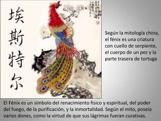 Según la mitología china,
                                                el fénix es una criatura
                                                con cuello de serpiente,
                                                el cuerpo de un pez y la
                                                parte trasera de tortuga




El Fénix es un símbolo del renacimiento físico y espiritual, del poder
del fuego, de la purificación, y la inmortalidad. Según el mito, poseía
varios dones, como la virtud de que sus lágrimas fueran curativas.
 