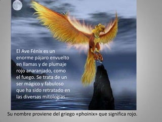 El Ave Fénix es un
    enorme pájaro envuelto
    en llamas y de plumaje
    rojo anaranjado, como
    el fuego. Se trata de un
    ser mágico y fabuloso
    que ha sido retratado en
    las diversas mitologías.


Su nombre proviene del griego «phoinix» que significa rojo.
 