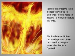 También representa la de
delicadeza ya que se
alimenta solo del rocío sin
lastimar a ninguna criatura
viviente.




El mito del Ave Fénix es
retomado por escritores
de todos los tiempos,
entre ellos Dante y
Quevedo.
 