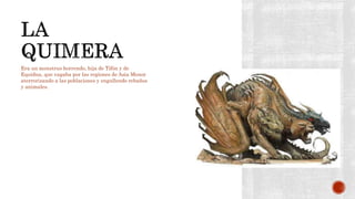 Era un monstruo horrendo, hija de Tifón y de
Equidna, que vagaba por las regiones de Asia Menor
aterrorizando a las poblaciones y engullendo rebaños
y animales.
 