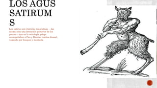 Los satiros son criaturas masculinas —las
sátiras son una invención posterior de los
poetas— que en la mitología griega
acompañaban a Pan y Dioniso (ambos dioses),
vagando por bosques y montaña.
 