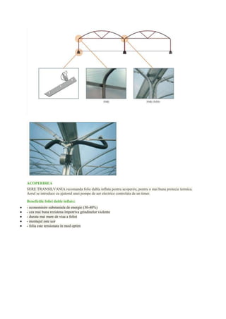 ACOPERIREA
SERE TRANSILVANIA recomanda folie dubla inflata pentru acoperire, pentru o mai buna protecie termica.
Aerul se introduce cu ajutorul unei pompe de aer electrice controlata de un timer.

Beneficiile foliei duble inflate:
- economisire substaniala de energie (30-40%)
- cea mai buna rezistena împotriva grindinelor violente
- durata mai mare de viaa a foliei
- montajul este uor
- folia este tensionata în mod optim
 