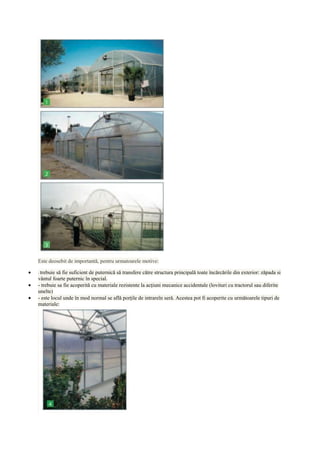 Este deosebit de importantă, pentru urmatoarele motive:

-trebuie să fie suficient de puternică să transfere către structura principală toate încărcările din exterior: zăpada si
vântul foarte puternic în special.
- trebuie sa fie acoperită cu materiale rezistente la acţiuni mecanice accidentale (lovituri cu tractorul sau diferite
unelte)
- este locul unde în mod normal se află porţile de intrareîn seră. Acestea pot fi acoperite cu următoarele tipuri de
materiale:
 