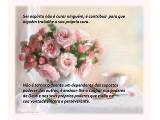 Ser espírita não é curar ninguém; é contribuir  para que  alguém trabalhe a sua própria cura.  Não é tornar o doente um dependente dos supostos  poderes dos outros; é ensinar-lhe a confiar nos poderes  de Deus e nos seus próprios poderes que estão na  sua vontade sincera e perseverante. 