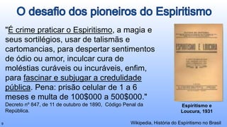 "É crime praticar o Espiritismo, a magia e
seus sortilégios, usar de talismãs e
cartomancias, para despertar sentimentos
de ódio ou amor, inculcar cura de
moléstias curáveis ou incuráveis, enfim,
para fascinar e subjugar a credulidade
pública. Pena: prisão celular de 1 a 6
meses e multa de 100$000 a 500$000."
Decreto nº 847, de 11 de outubro de 1890, Código Penal da
República.
Wikipedia, História do Espíritismo no Brasil
9
Espiritismo e
Loucura, 1931
 