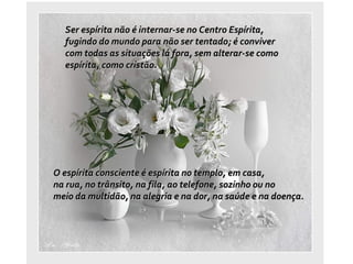 Ser espírita não é internar-se no Centro Espírita,  fugindo do mundo para não ser tentado; é conviver  com todas as situações lá fora, sem alterar-se como  espírita, como cristão.  O espírita consciente é espírita no templo, em casa,  na rua, no trânsito, na fila, ao telefone, sozinho ou no  meio da multidão, na alegria e na dor, na saúde e na doença. 