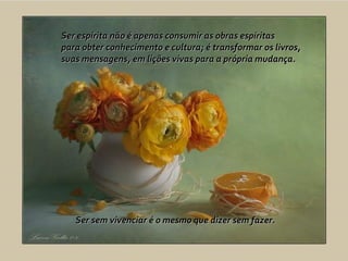 Ser espírita não é apenas consumir as obras espíritas  para obter conhecimento e cultura; é transformar os livros,  suas mensagens, em lições vivas para a própria mudança.  Ser sem vivenciar é o mesmo que dizer sem fazer. 