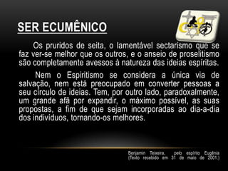 SER ECUMÊNICO
    Os pruridos de seita, o lamentável sectarismo que se
faz ver-se melhor que os outros, e o anseio de proselitismo
são completamente avessos à natureza das ideias espíritas.
     Nem o Espiritismo se considera a única via de
salvação, nem está preocupado em converter pessoas a
seu círculo de ideias. Tem, por outro lado, paradoxalmente,
um grande afã por expandir, o máximo possível, as suas
propostas, a fim de que sejam incorporadas ao dia-a-dia
dos indivíduos, tornando-os melhores.


                                Benjamin Teixeira,  pelo espírito Eugênia
                                (Texto recebido em 31 de maio de 2001.)
 